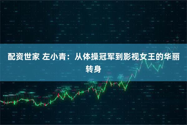 配资世家 左小青：从体操冠军到影视女王的华丽转身