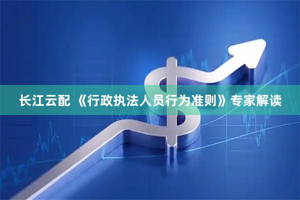 长江云配 《行政执法人员行为准则》专家解读