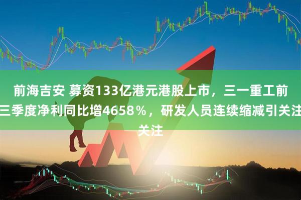 前海吉安 募资133亿港元港股上市，三一重工前三季度净利同比增4658％，研发人员连续缩减引关注