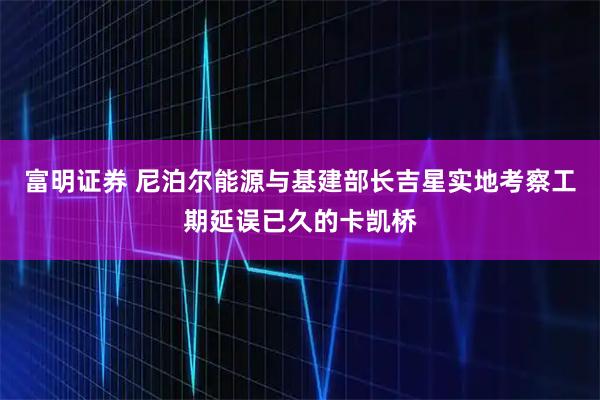 富明证券 尼泊尔能源与基建部长吉星实地考察工期延误已久的卡凯桥