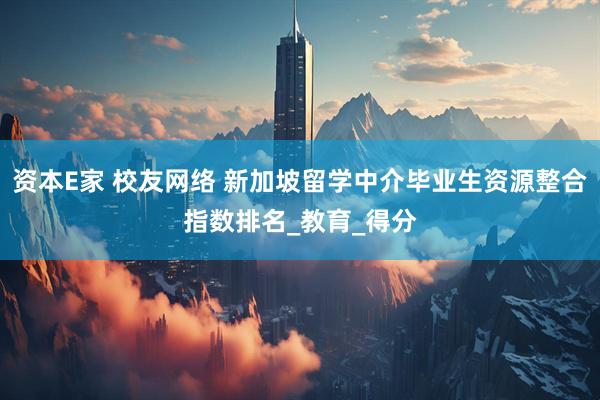 资本E家 校友网络 新加坡留学中介毕业生资源整合指数排名_教育_得分