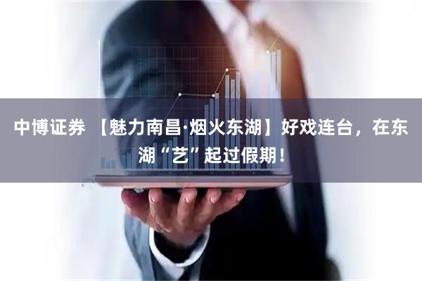 中博证券 【魅力南昌·烟火东湖】好戏连台，在东湖“艺”起过假期！