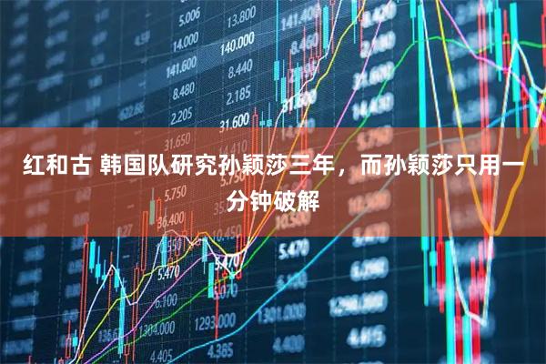 红和古 韩国队研究孙颖莎三年，而孙颖莎只用一分钟破解
