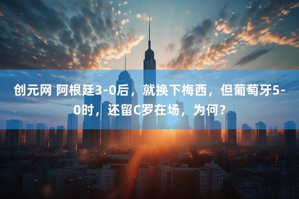 创元网 阿根廷3-0后，就换下梅西，但葡萄牙5-0时，还留C罗在场，为何？