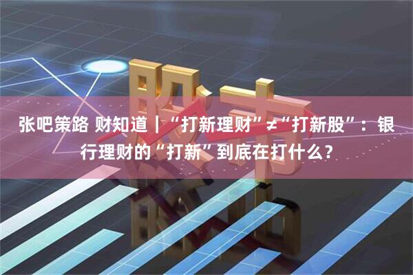 张吧策路 财知道｜“打新理财”≠“打新股”：银行理财的“打新”到底在打什么？