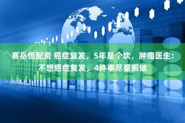 赛岳恒配资 癌症复发，5年是个坎，肿瘤医生：不想癌症复发，4件事尽量照做