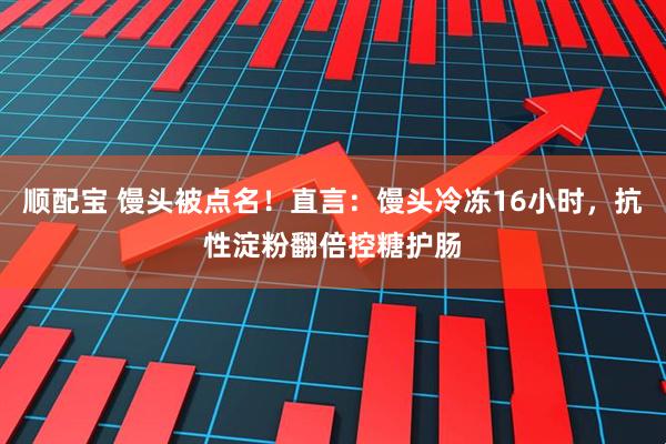 顺配宝 馒头被点名！直言：馒头冷冻16小时，抗性淀粉翻倍控糖护肠